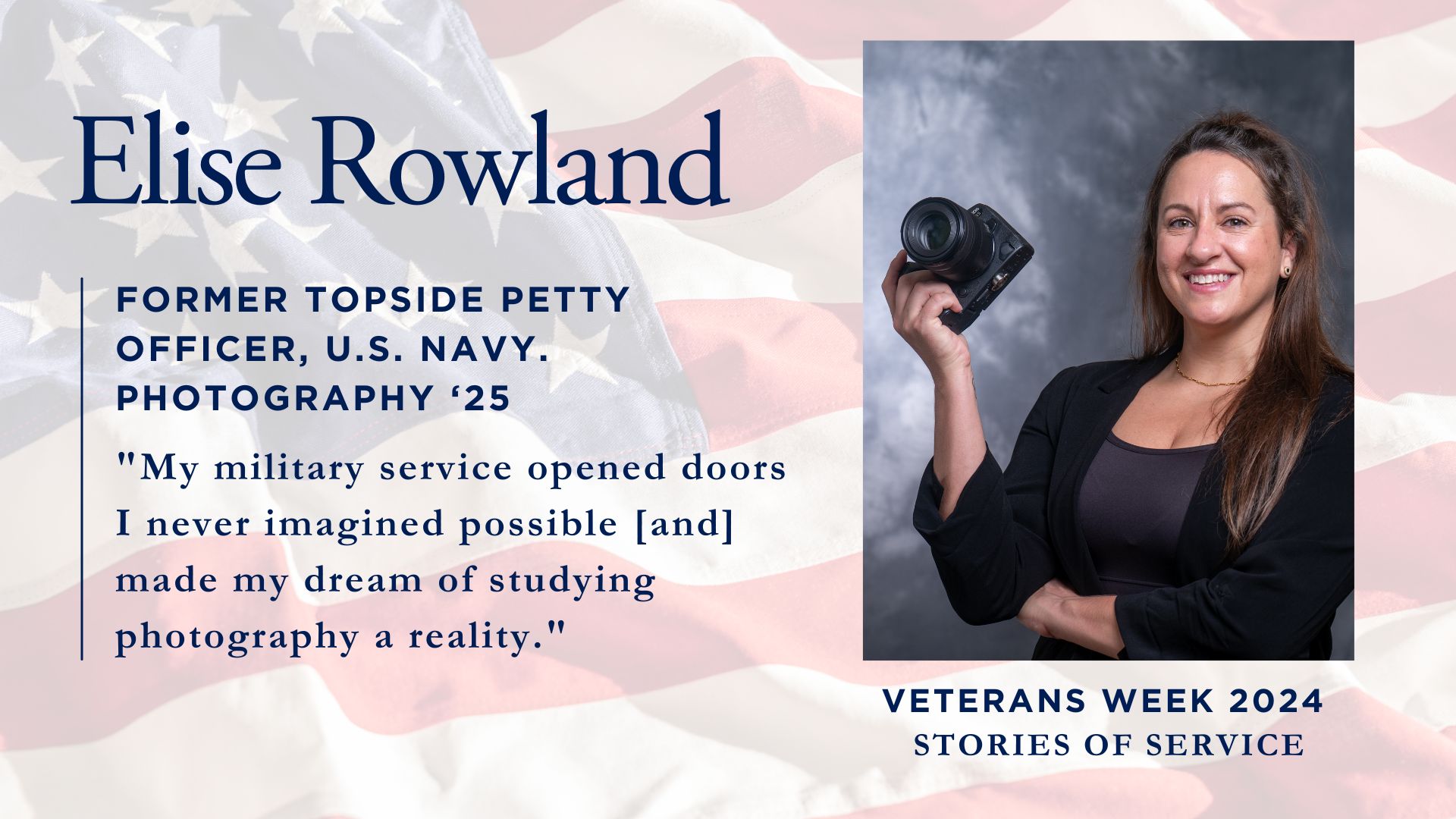 "A promotional image for Veterans Week 2024 featuring a profile of Elise Rowland, a former U.S. Navy Topside Petty Officer studying Photography '25. The image shows a person holding a camera against a studio background, with text overlaid on an American flag background including her quote: 'My military service opened doors I never imagined possible [and] made my dream of studying photography a reality.'"